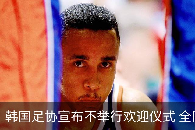 韩国足协宣布不举行欢迎仪式 全队将分批次悄悄返乡
